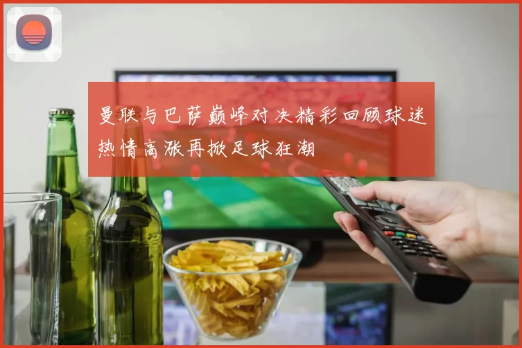 曼联与巴萨巅峰对决精彩回顾球迷热情高涨再掀足球狂潮