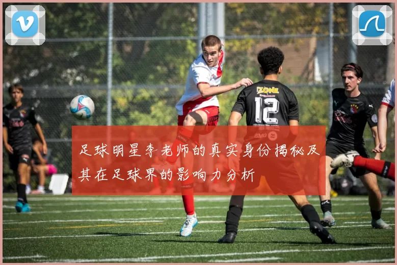 足球明星李老师的真实身份揭秘及其在足球界的影响力分析