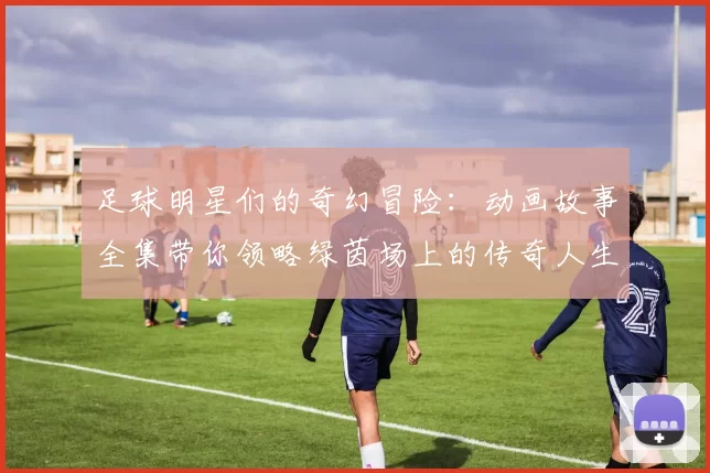 足球明星们的奇幻冒险：动画故事全集带你领略绿茵场上的传奇人生