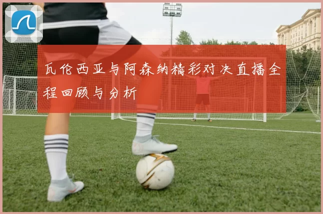 瓦伦西亚与阿森纳精彩对决直播全程回顾与分析