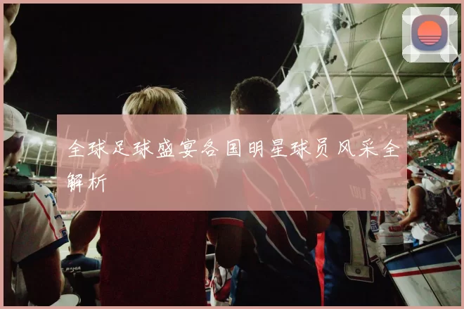 全球足球盛宴各国明星球员风采全解析