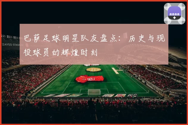 巴萨足球明星队友盘点：历史与现役球员的辉煌时刻