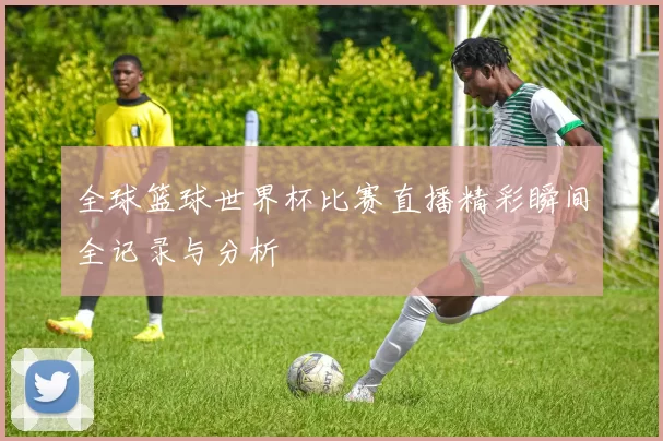 全球篮球世界杯比赛直播精彩瞬间全记录与分析
