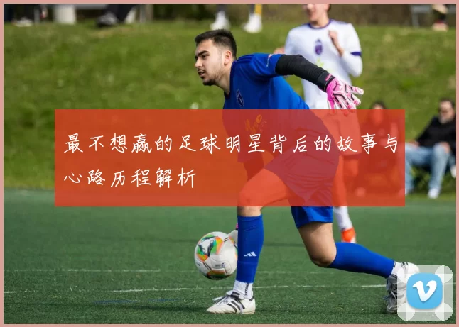 最不想赢的足球明星背后的故事与心路历程解析