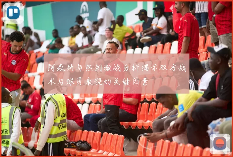 阿森纳与热刺激战分析揭示双方战术与球员表现的关键因素