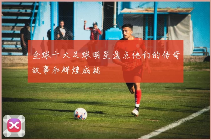 全球十大足球明星盘点他们的传奇故事和辉煌成就