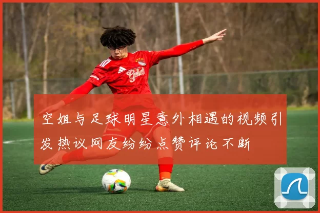空姐与足球明星意外相遇的视频引发热议网友纷纷点赞评论不断