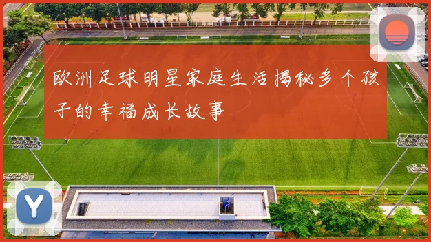 欧洲足球明星家庭生活揭秘多个孩子的幸福成长故事