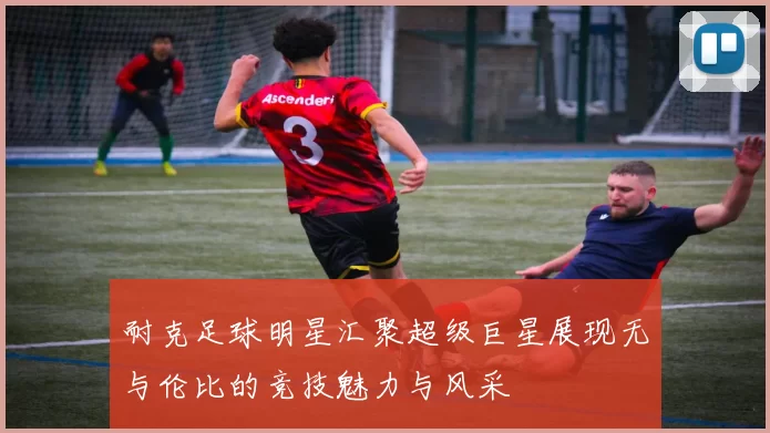 耐克足球明星汇聚超级巨星展现无与伦比的竞技魅力与风采