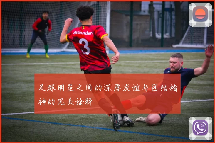 足球明星之间的深厚友谊与团结精神的完美诠释
