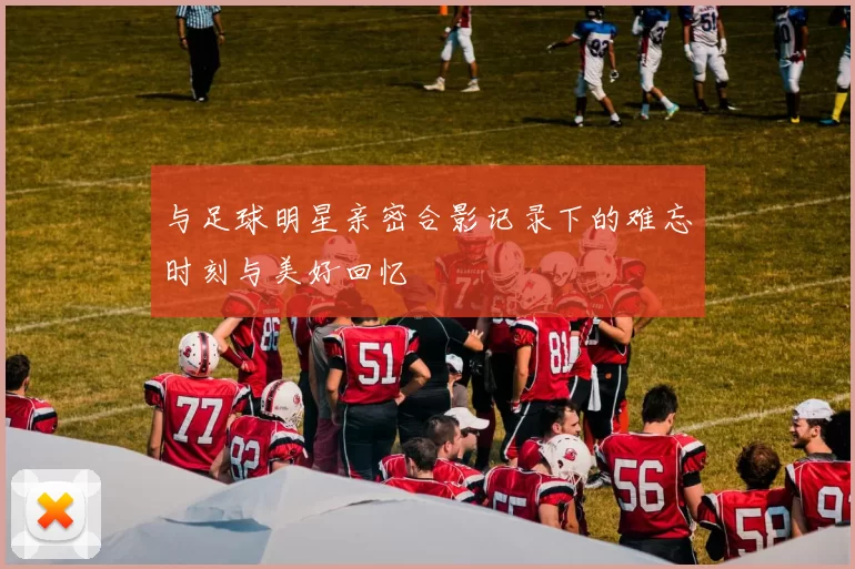 与足球明星亲密合影记录下的难忘时刻与美好回忆