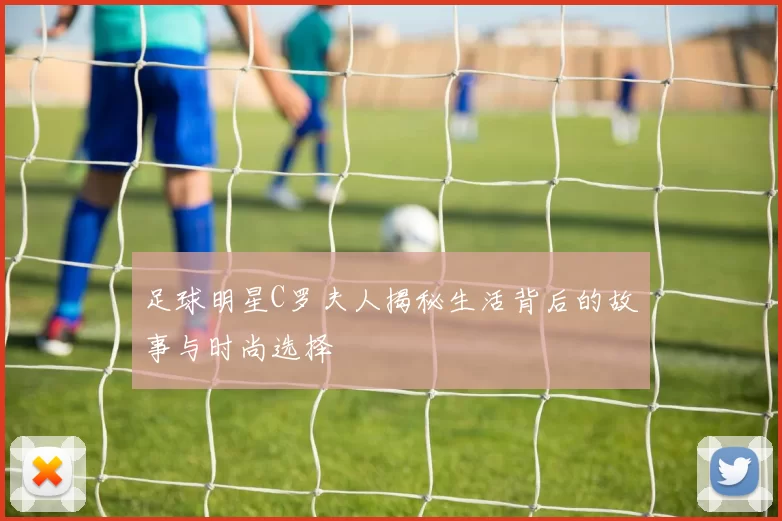足球明星C罗夫人揭秘生活背后的故事与时尚选择