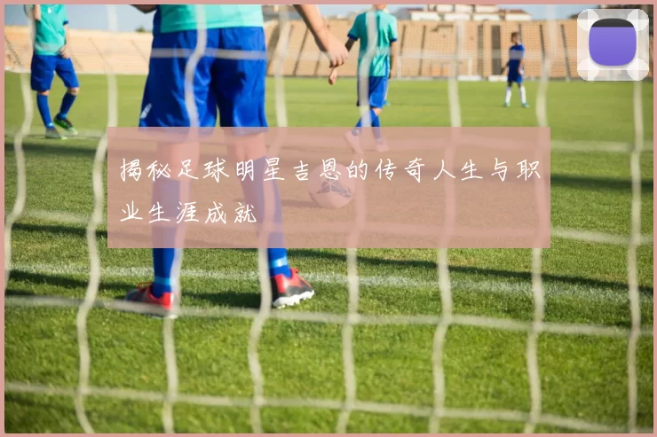 揭秘足球明星吉恩的传奇人生与职业生涯成就
