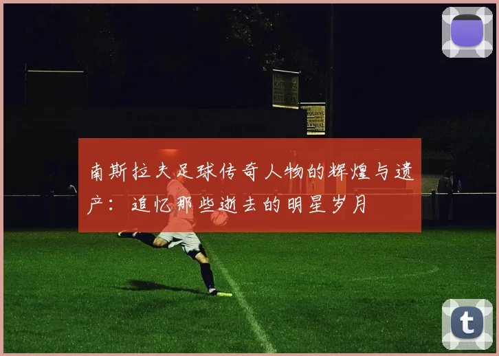 南斯拉夫足球传奇人物的辉煌与遗产：追忆那些逝去的明星岁月