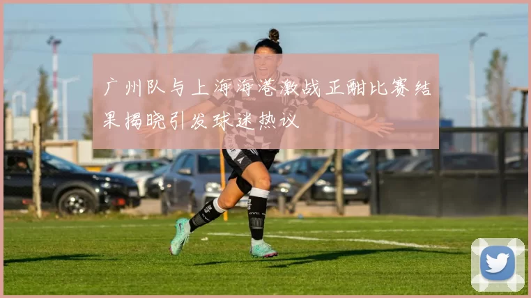 广州队与上海海港激战正酣比赛结果揭晓引发球迷热议