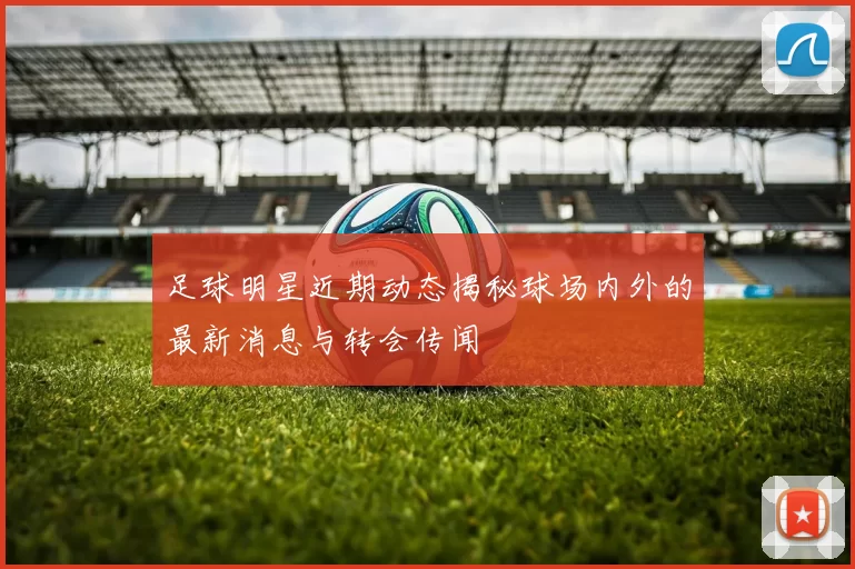 足球明星近期动态揭秘球场内外的最新消息与转会传闻