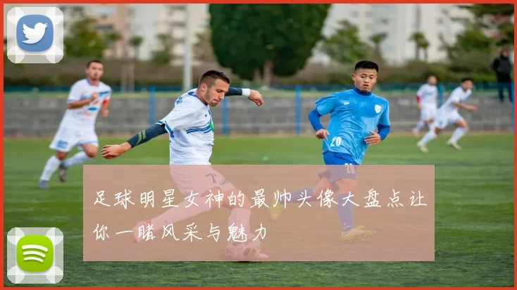 足球明星女神的最帅头像大盘点让你一睹风采与魅力