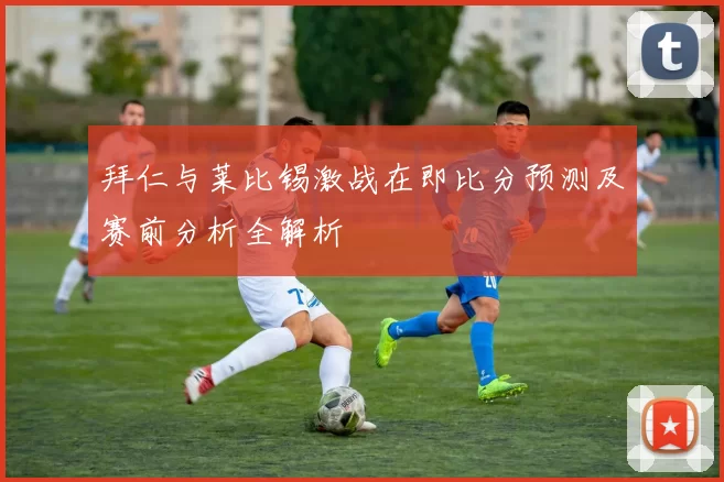 拜仁与莱比锡激战在即比分预测及赛前分析全解析