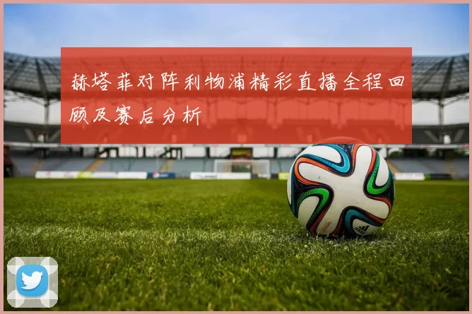 赫塔菲对阵利物浦精彩直播全程回顾及赛后分析