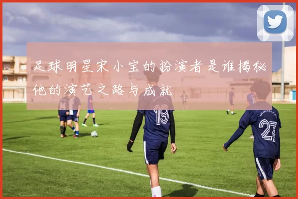 足球明星宋小宝的扮演者是谁揭秘他的演艺之路与成就