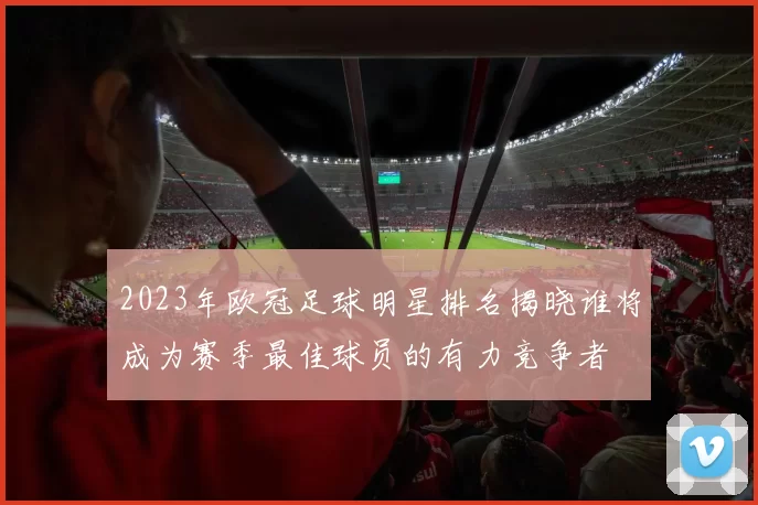 2023年欧冠足球明星排名揭晓谁将成为赛季最佳球员的有力竞争者
