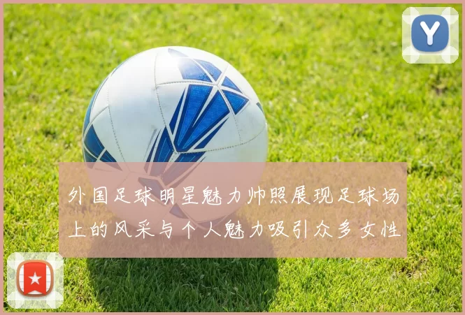 外国足球明星魅力帅照展现足球场上的风采与个人魅力吸引众多女性粉丝