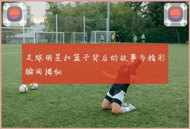 足球明星扣篮子背后的故事与精彩瞬间揭秘