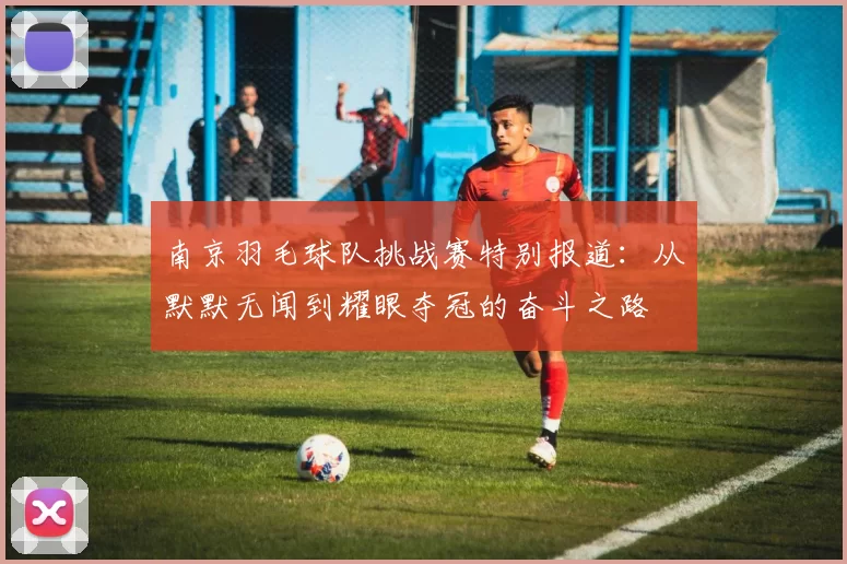 南京羽毛球队挑战赛特别报道：从默默无闻到耀眼夺冠的奋斗之路