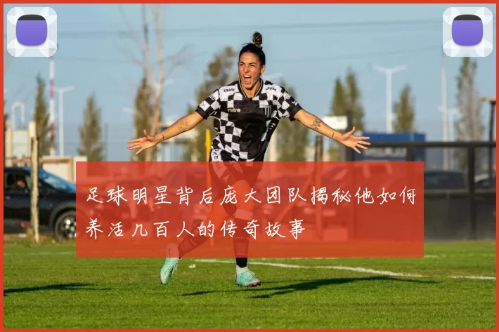 足球明星背后庞大团队揭秘他如何养活几百人的传奇故事