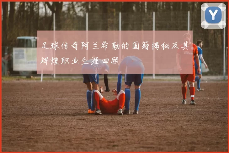 足球传奇阿兰希勒的国籍揭秘及其辉煌职业生涯回顾
