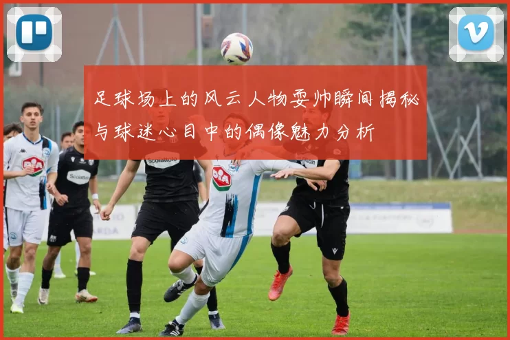 足球场上的风云人物耍帅瞬间揭秘与球迷心目中的偶像魅力分析
