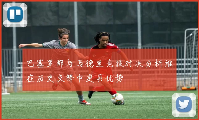 巴塞罗那与马德里竞技对决分析谁在历史交锋中更具优势