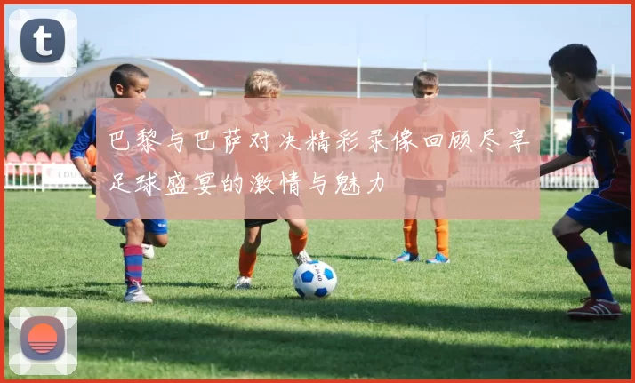 巴黎与巴萨对决精彩录像回顾尽享足球盛宴的激情与魅力