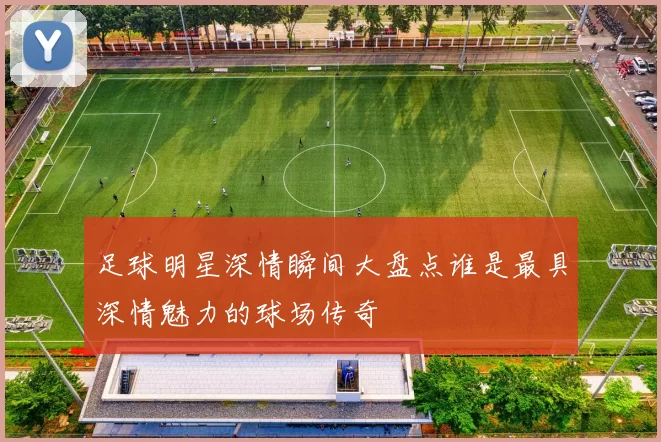 足球明星深情瞬间大盘点谁是最具深情魅力的球场传奇