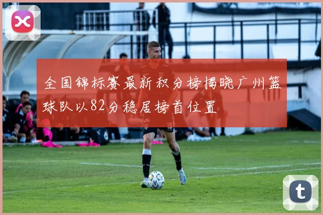 全国锦标赛最新积分榜揭晓广州篮球队以82分稳居榜首位置