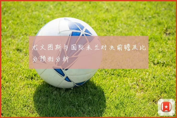 尤文图斯与国际米兰对决前瞻及比分预测分析