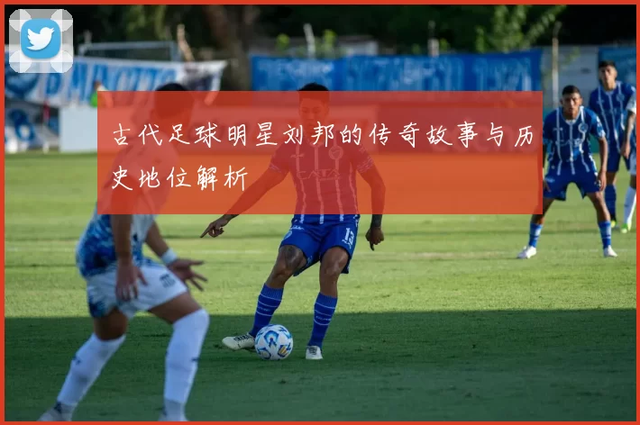 古代足球明星刘邦的传奇故事与历史地位解析