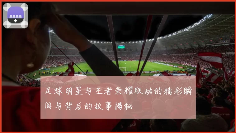足球明星与王者荣耀联动的精彩瞬间与背后的故事揭秘