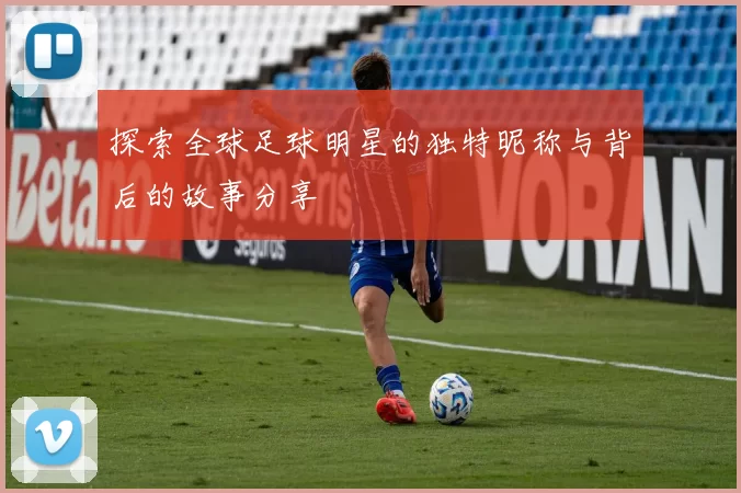 探索全球足球明星的独特昵称与背后的故事分享