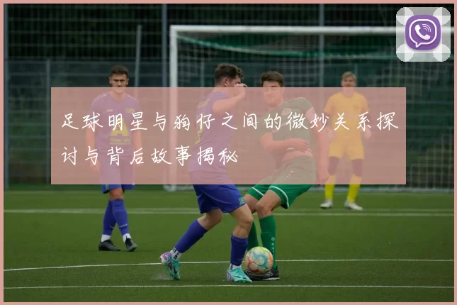 足球明星与狗仔之间的微妙关系探讨与背后故事揭秘