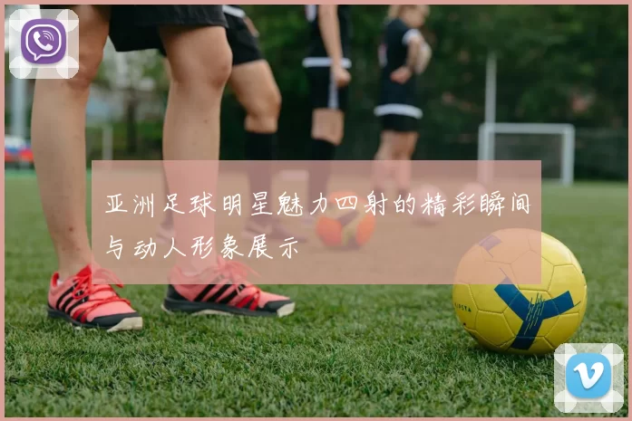 亚洲足球明星魅力四射的精彩瞬间与动人形象展示