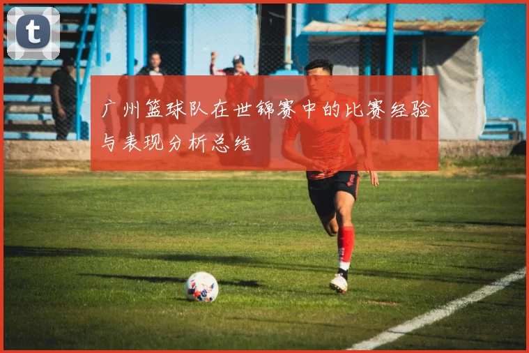 广州篮球队在世锦赛中的比赛经验与表现分析总结