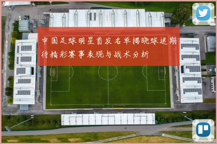 中国足球明星首发名单揭晓球迷期待精彩赛事表现与战术分析