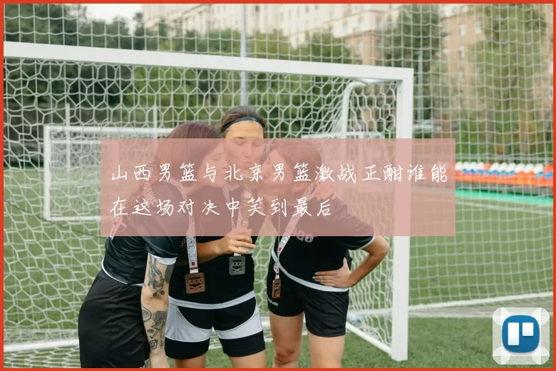 山西男篮与北京男篮激战正酣谁能在这场对决中笑到最后