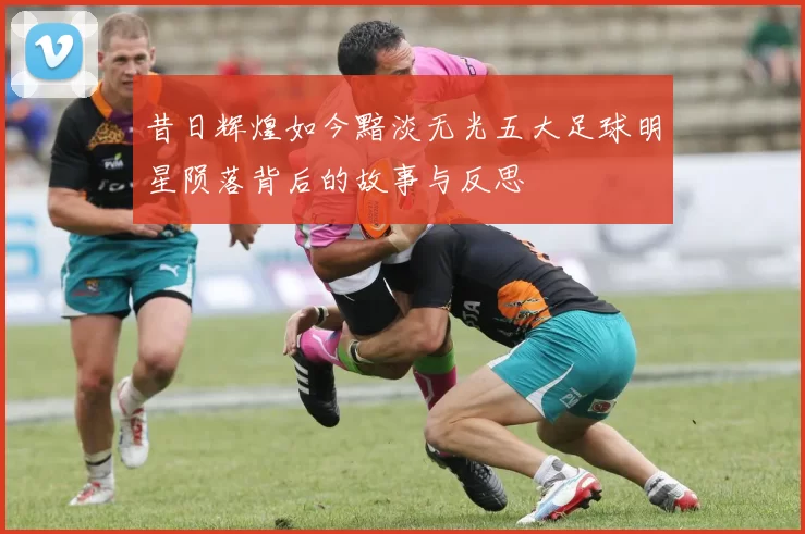 昔日辉煌如今黯淡无光五大足球明星陨落背后的故事与反思