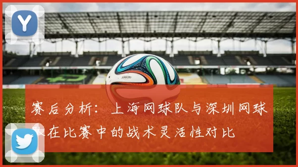 赛后分析：上海网球队与深圳网球队在比赛中的战术灵活性对比