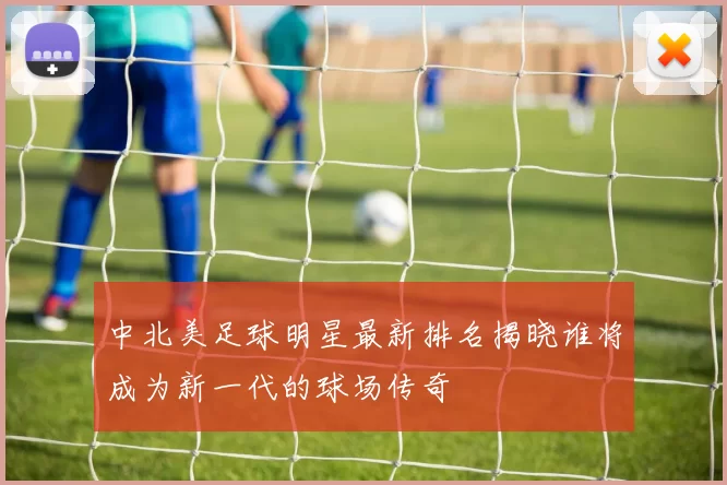 中北美足球明星最新排名揭晓谁将成为新一代的球场传奇