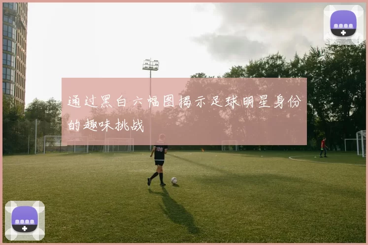 通过黑白六幅图揭示足球明星身份的趣味挑战