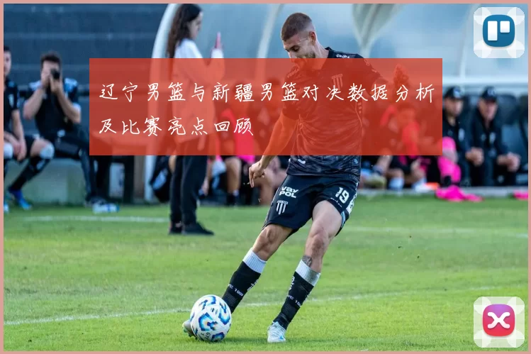辽宁男篮与新疆男篮对决数据分析及比赛亮点回顾
