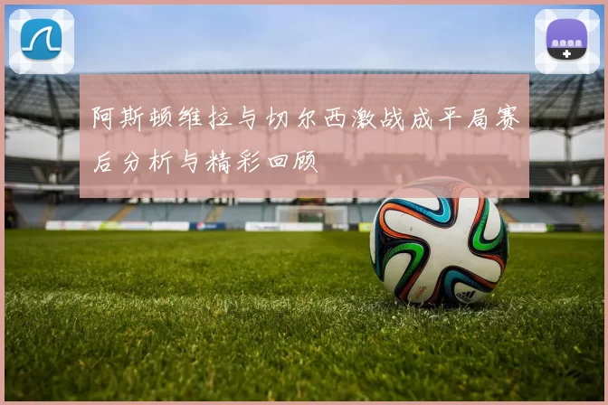 阿斯顿维拉与切尔西激战成平局赛后分析与精彩回顾